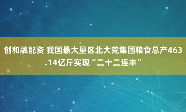 创和融配资 我国最大垦区北大荒集团粮食总产463.14亿斤实现“二十二连丰”