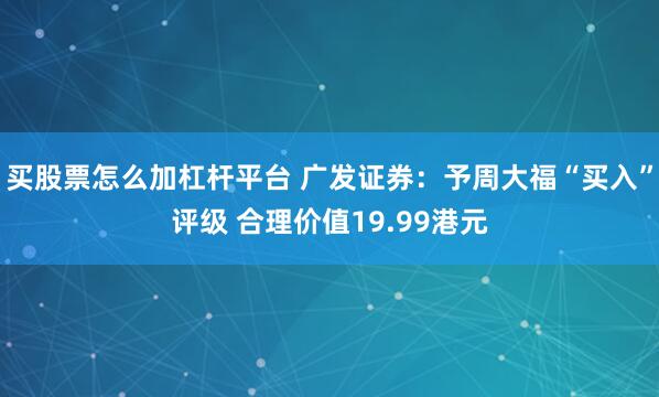 买股票怎么加杠杆平台 广发证券：予周大福“买入”评级 合理价值19.99港元