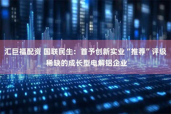 汇巨福配资 国联民生：首予创新实业“推荐”评级 稀缺的成长型电解铝企业