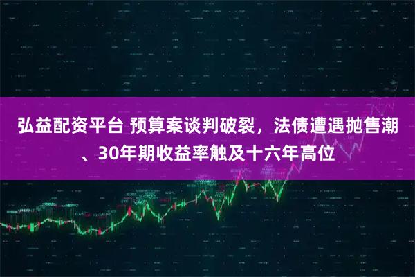 弘益配资平台 预算案谈判破裂，法债遭遇抛售潮、30年期收益率触及十六年高位