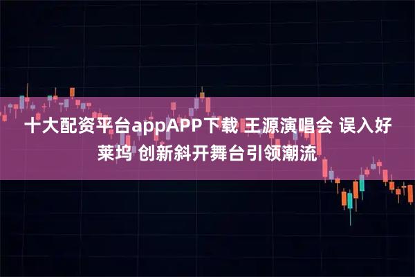 十大配资平台appAPP下载 王源演唱会 误入好莱坞 创新斜开舞台引领潮流
