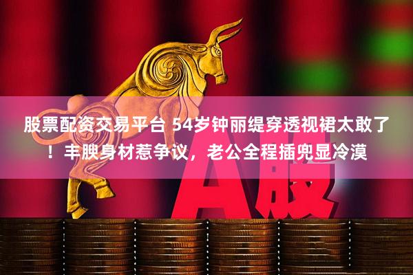股票配资交易平台 54岁钟丽缇穿透视裙太敢了！丰腴身材惹争议，老公全程插兜显冷漠