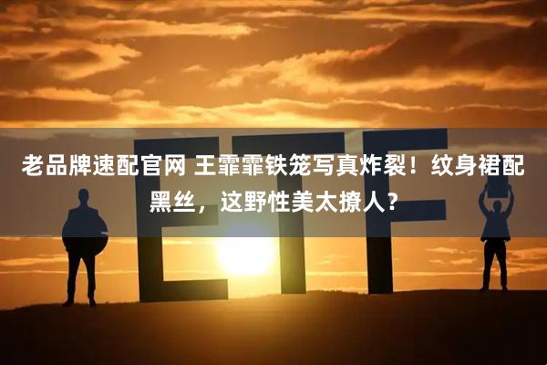 老品牌速配官网 王霏霏铁笼写真炸裂！纹身裙配黑丝，这野性美太撩人？