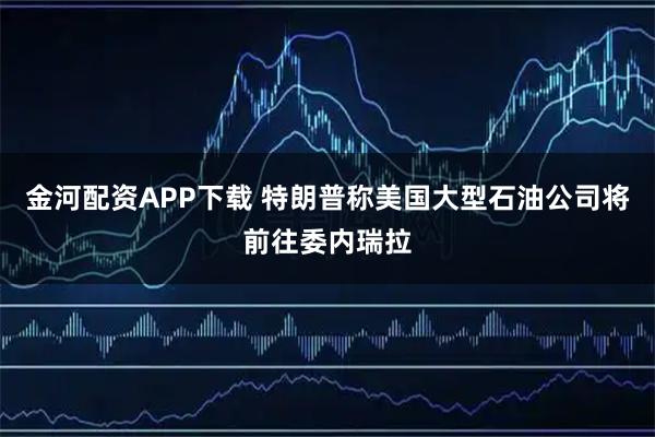 金河配资APP下载 特朗普称美国大型石油公司将前往委内瑞拉