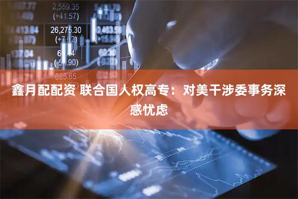 鑫月配配资 联合国人权高专：对美干涉委事务深感忧虑