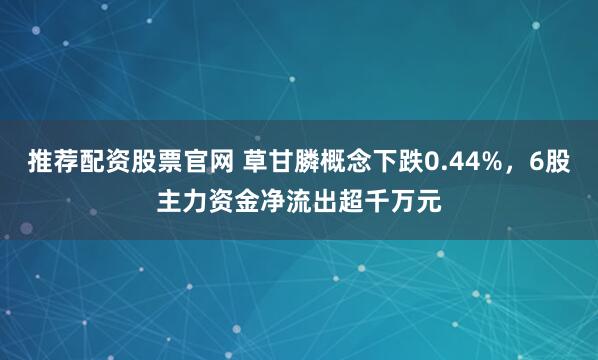 推荐配资股票官网 草甘膦概念下跌0.44%，6股主力资金净流出超千万元