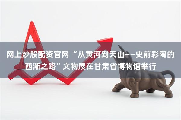 网上炒股配资官网 “从黄河到天山——史前彩陶的西渐之路”文物展在甘肃省博物馆举行