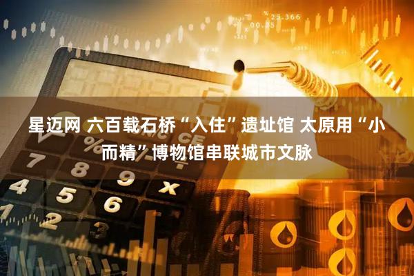 星迈网 六百载石桥“入住”遗址馆 太原用“小而精”博物馆串联城市文脉