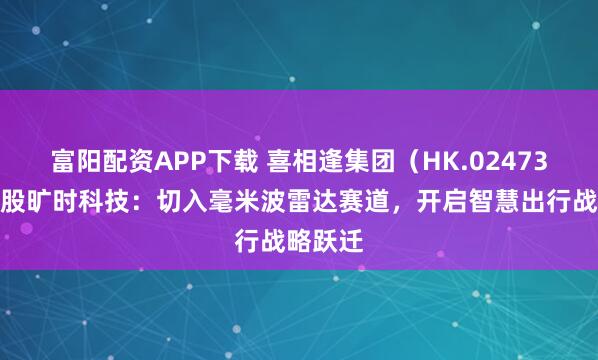 富阳配资APP下载 喜相逢集团（HK.02473）拟控股旷时科技：切入毫米波雷达赛道，开启智慧出行战略跃迁