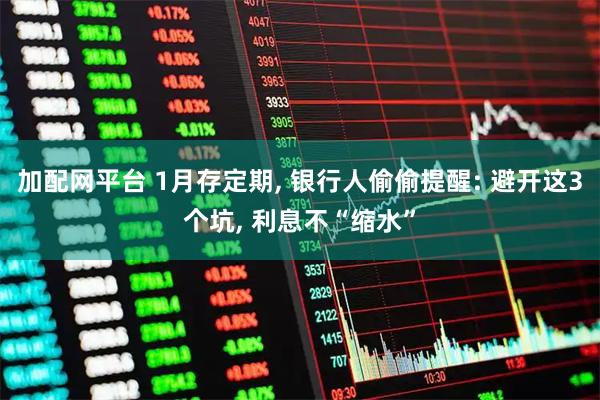 加配网平台 1月存定期, 银行人偷偷提醒: 避开这3个坑, 利息不“缩水”