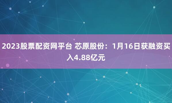 2023股票配资网平台 芯原股份：1月16日获融资买入4.88亿元