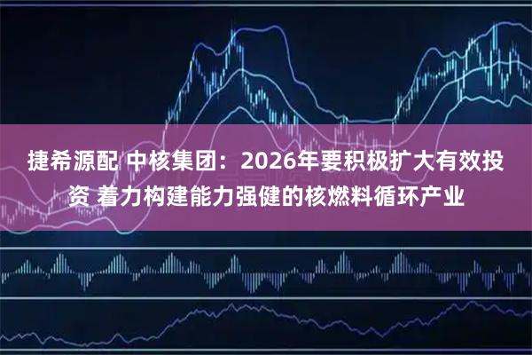 捷希源配 中核集团：2026年要积极扩大有效投资 着力构建能力强健的核燃料循环产业