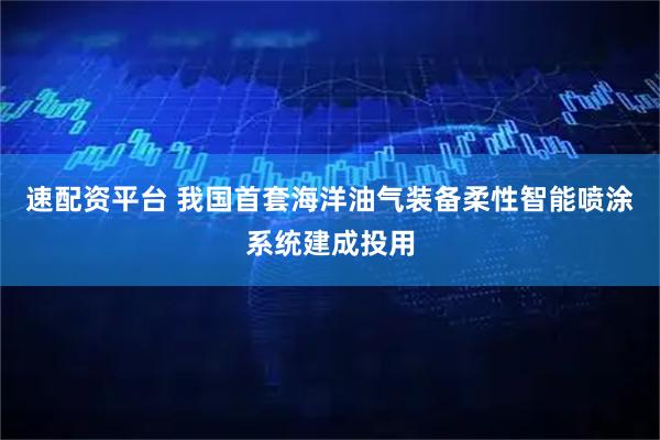 速配资平台 我国首套海洋油气装备柔性智能喷涂系统建成投用