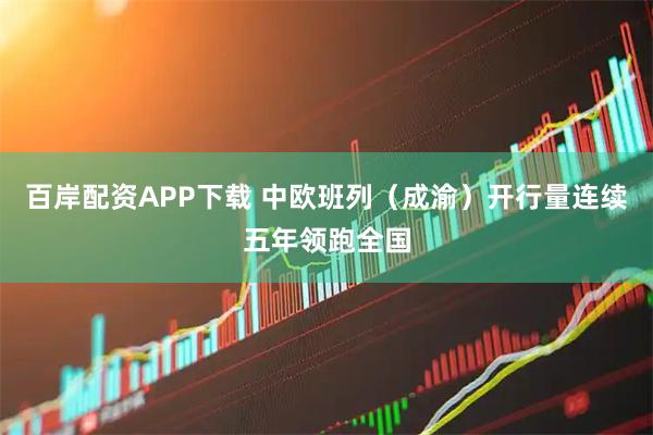 百岸配资APP下载 中欧班列（成渝）开行量连续五年领跑全国