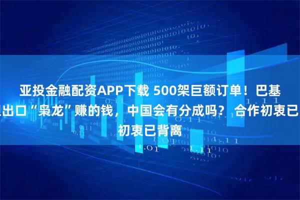 亚投金融配资APP下载 500架巨额订单！巴基斯坦出口“枭龙”赚的钱，中国会有分成吗？ 合作初衷已背离
