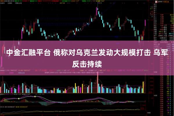 中金汇融平台 俄称对乌克兰发动大规模打击 乌军反击持续