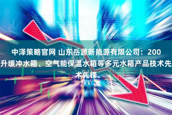 中泽策略官网 山东岳源新能源有限公司：200毫升缓冲水箱、空气能保温水箱等多元水箱产品技术先锋