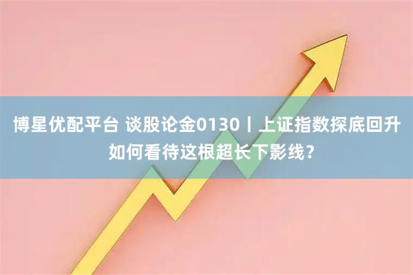 博星优配平台 谈股论金0130丨上证指数探底回升  如何看待这根超长下影线？