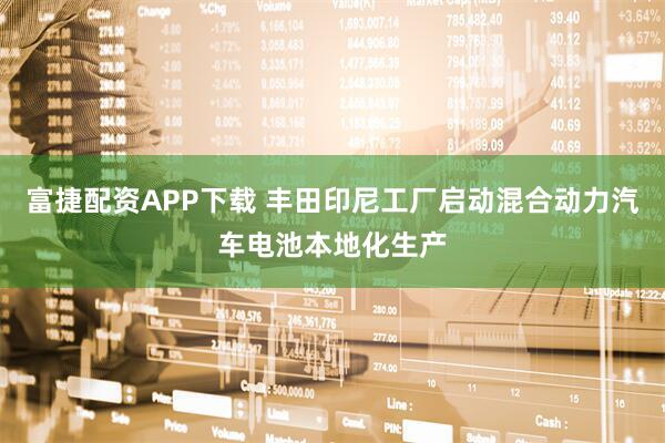 富捷配资APP下载 丰田印尼工厂启动混合动力汽车电池本地化生产