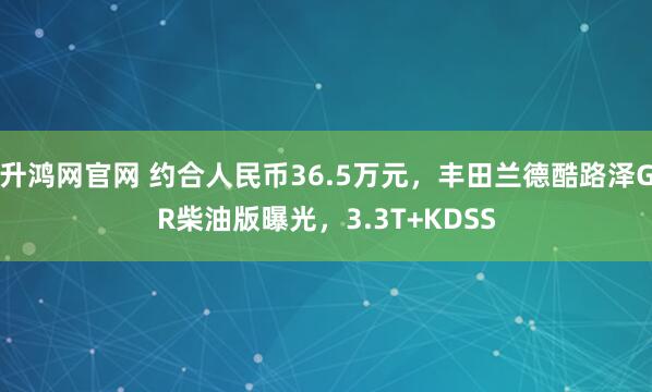 升鸿网官网 约合人民币36.5万元，丰田兰德酷路泽GR柴油版曝光，3.3T+KDSS