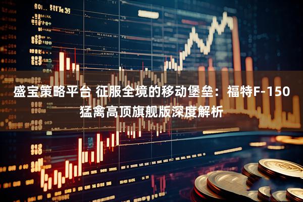 盛宝策略平台 征服全境的移动堡垒：福特F-150猛禽高顶旗舰版深度解析