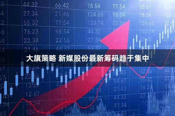大旗策略 新媒股份最新筹码趋于集中