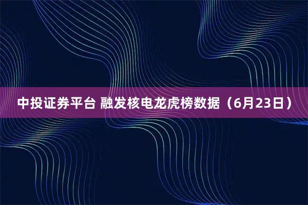 中投证券平台 融发核电龙虎榜数据（6月23日）