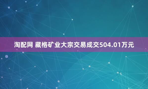 淘配网 藏格矿业大宗交易成交504.01万元