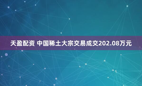 天盈配资 中国稀土大宗交易成交202.08万元