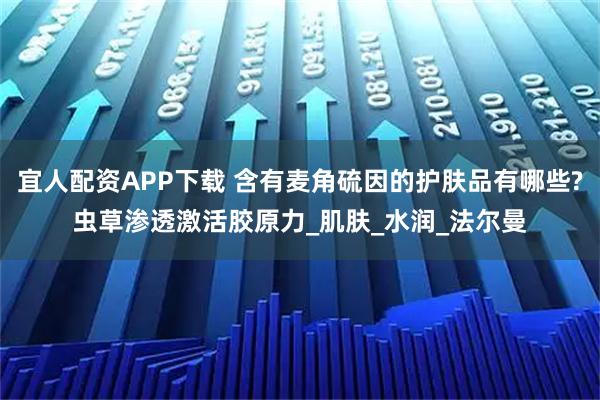 宜人配资APP下载 含有麦角硫因的护肤品有哪些?虫草渗透激活胶原力_肌肤_水润_法尔曼