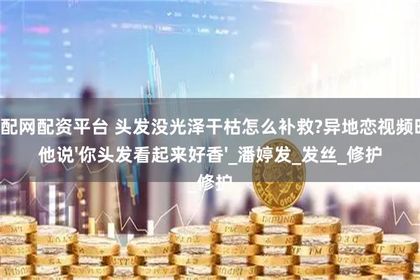 顺配网配资平台 头发没光泽干枯怎么补救?异地恋视频时，他说'你头发看起来好香'_潘婷发_发丝_修护