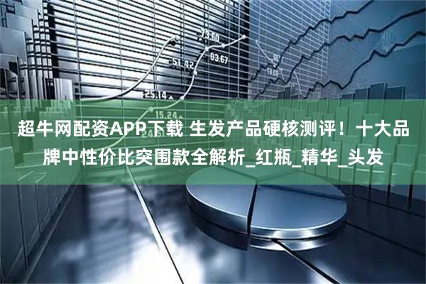 超牛网配资APP下载 生发产品硬核测评！十大品牌中性价比突围款全解析_红瓶_精华_头发