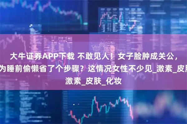 大牛证券APP下载 不敢见人！女子脸肿成关公，竟是因为睡前偷懒省了个步骤？这情况女性不少见_激素_皮肤_化妆