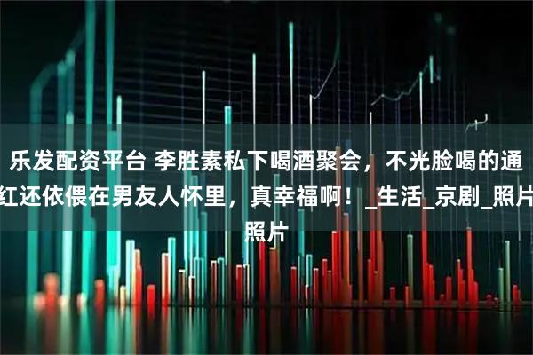 乐发配资平台 李胜素私下喝酒聚会，不光脸喝的通红还依偎在男友人怀里，真幸福啊！_生活_京剧_照片