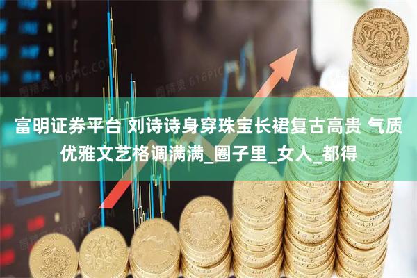 富明证券平台 刘诗诗身穿珠宝长裙复古高贵 气质优雅文艺格调满满_圈子里_女人_都得
