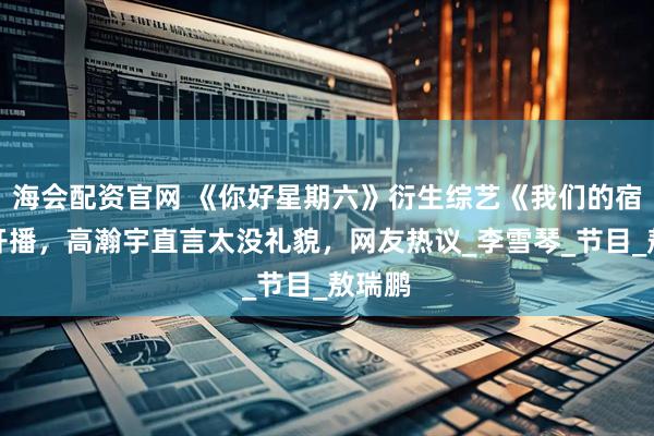 海会配资官网 《你好星期六》衍生综艺《我们的宿舍》开播，高瀚宇直言太没礼貌，网友热议_李雪琴_节目_敖瑞鹏