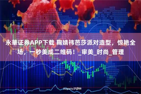 永華证券APP下载 鞠婧祎芭莎派对造型，惊艳全场，一秒美成二维码！_审美_时尚_管理