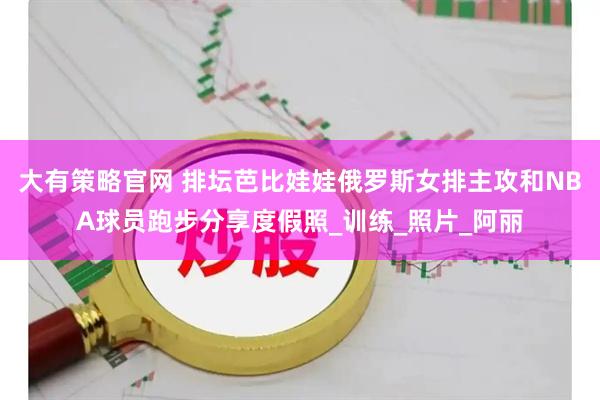 大有策略官网 排坛芭比娃娃俄罗斯女排主攻和NBA球员跑步分享度假照_训练_照片_阿丽