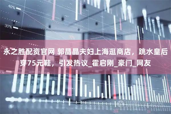 永之胜配资官网 郭晶晶夫妇上海逛商店，跳水皇后穿75元鞋，引发热议_霍启刚_豪门_网友