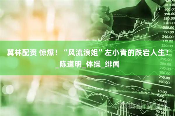 翼林配资 惊爆！“风流浪姐”左小青的跌宕人生！_陈道明_体操_绯闻