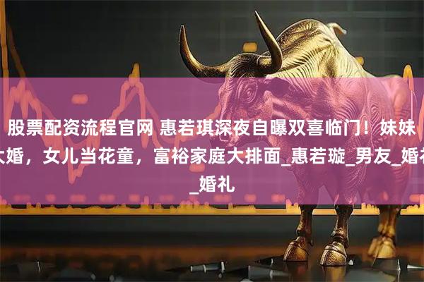 股票配资流程官网 惠若琪深夜自曝双喜临门！妹妹大婚，女儿当花童，富裕家庭大排面_惠若璇_男友_婚礼