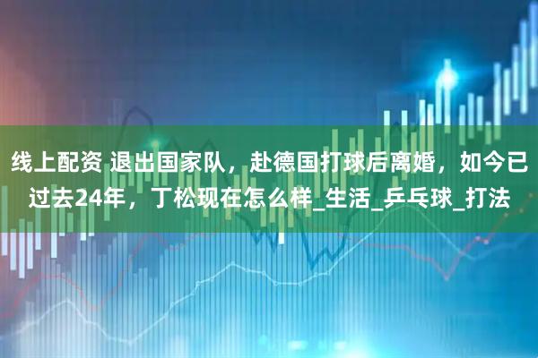 线上配资 退出国家队，赴德国打球后离婚，如今已过去24年，丁松现在怎么样_生活_乒乓球_打法