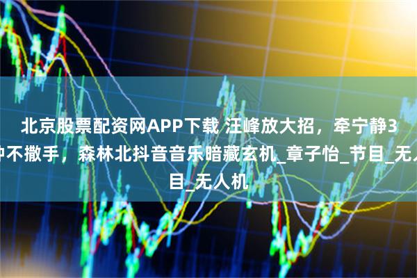 北京股票配资网APP下载 汪峰放大招，牵宁静3分钟不撒手，森林北抖音音乐暗藏玄机_章子怡_节目_无人机