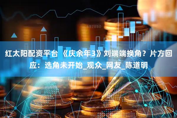 红太阳配资平台 《庆余年3》刘端端换角？片方回应：选角未开始_观众_网友_陈道明
