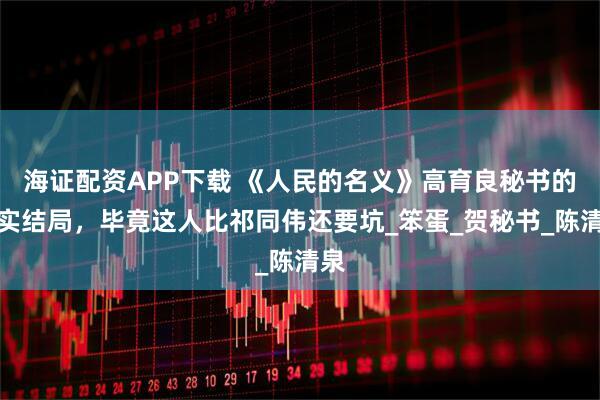 海证配资APP下载 《人民的名义》高育良秘书的真实结局，毕竟这人比祁同伟还要坑_笨蛋_贺秘书_陈清泉