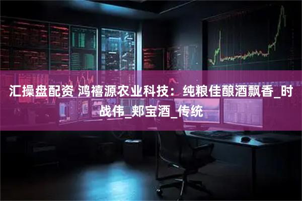 汇操盘配资 鸿禧源农业科技：纯粮佳酿酒飘香_时战伟_郏宝酒_传统