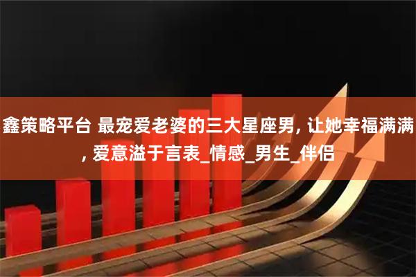 鑫策略平台 最宠爱老婆的三大星座男, 让她幸福满满, 爱意溢于言表_情感_男生_伴侣