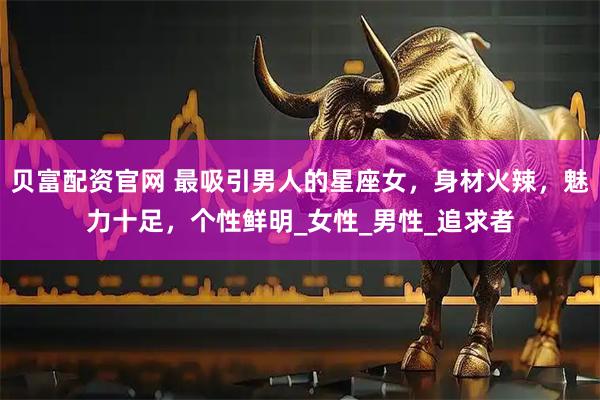 贝富配资官网 最吸引男人的星座女，身材火辣，魅力十足，个性鲜明_女性_男性_追求者