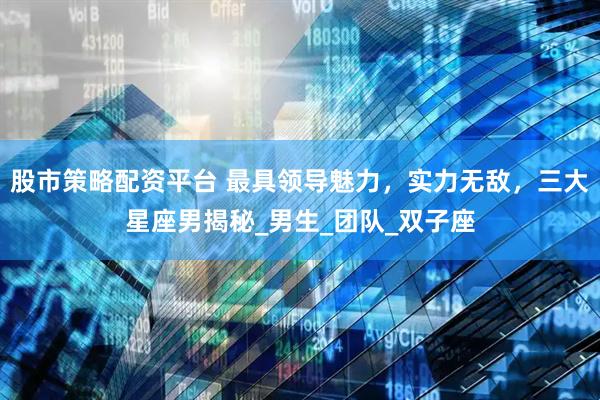 股市策略配资平台 最具领导魅力，实力无敌，三大星座男揭秘_男生_团队_双子座
