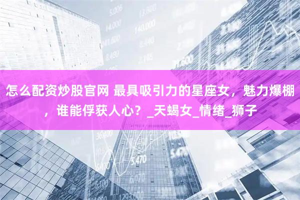 怎么配资炒股官网 最具吸引力的星座女，魅力爆棚，谁能俘获人心？_天蝎女_情绪_狮子